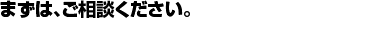 まずは、ご相談ください。